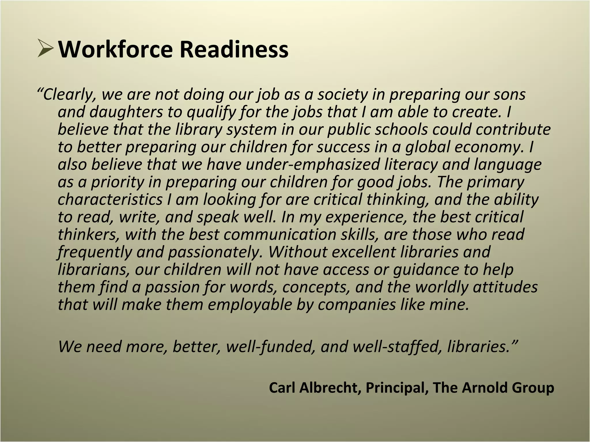 Workforce Readiness “ Clearly, we are not doing our job as a society in preparing our sons and daughters to qualify for the jobs that I am able to create. I believe that the library system in our public schools could contribute to better preparing our children for success in a global economy. I also believe that we have under-emphasized literacy and language as a priority in preparing our children for good jobs. The primary characteristics I am looking for are critical thinking, and the ability to read, write, and speak well. In my experience, the best critical thinkers, with the best communication skills, are those who read frequently and passionately. Without excellent libraries and librarians, our children will not have access or guidance to help them find a passion for words, concepts, and the worldly attitudes that will make them employable by companies like mine. We need more, better, well-funded, and well-staffed, libraries.” Carl Albrecht, Principal, The Arnold Group   