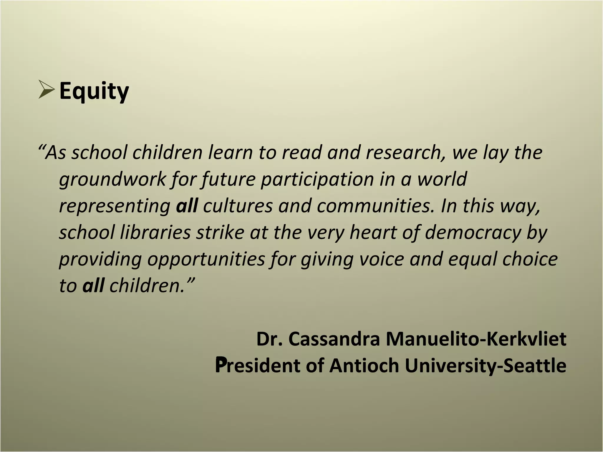 Equity “ As school children learn to read and research, we lay the groundwork for future participation in a world representing  all  cultures and communities. In this way, school libraries strike at the very heart of democracy by providing opportunities for giving voice and equal choice to  all  children.”   Dr. Cassandra Manuelito-Kerkvliet President of Antioch University-Seattle   