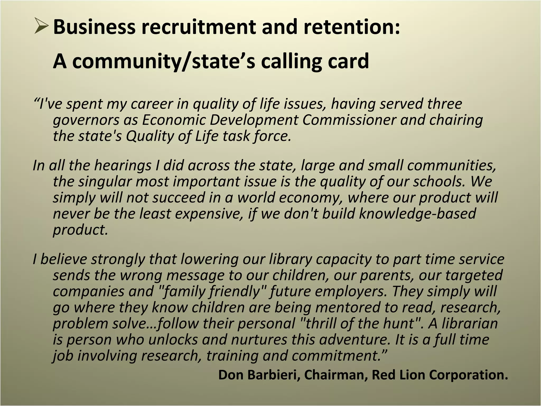 Business recruitment and retention:  A community/state’s calling card  “ I've spent my career in quality of life issues, having served three governors as Economic Development Commissioner and chairing the state's Quality of Life task force.   In all the hearings I did across the state, large and small communities, the singular most important issue is the quality of our schools. We simply will not succeed in a world economy, where our product will never be the least expensive, if we don't build knowledge-based product.   I believe strongly that lowering our library capacity to part time service sends the wrong message to our children, our parents, our targeted companies and "family friendly" future employers. They simply will go where they know children are being mentored to read, research, problem solve…follow their personal "thrill of the hunt". A librarian is person who unlocks and nurtures this adventure. It is a full time job involving research, training and commitment. ” Don Barbieri, Chairman, Red Lion Corporation. 