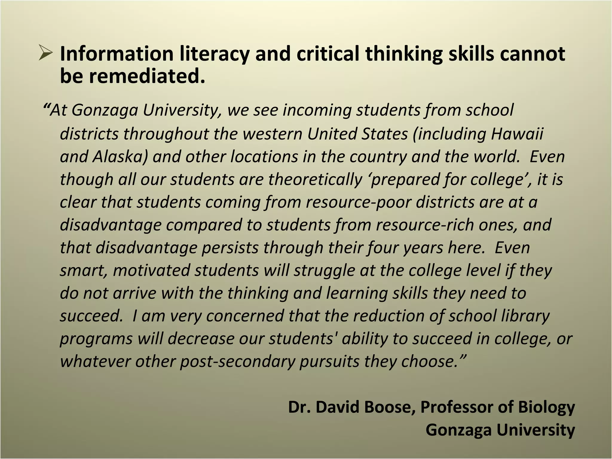 Information literacy and critical thinking skills cannot be remediated. “ At Gonzaga University, we see incoming students from school districts throughout the western United States (including Hawaii and Alaska) and other locations in the country and the world.  Even though all our students are theoretically ‘prepared for college’, it is clear that students coming from resource-poor districts are at a disadvantage compared to students from resource-rich ones, and that disadvantage persists through their four years here.  Even smart, motivated students will struggle at the college level if they do not arrive with the thinking and learning skills they need to succeed.  I am very concerned that the reduction of school library programs will decrease our students' ability to succeed in college, or whatever other post-secondary pursuits they choose.” Dr. David Boose, Professor of Biology Gonzaga University 
