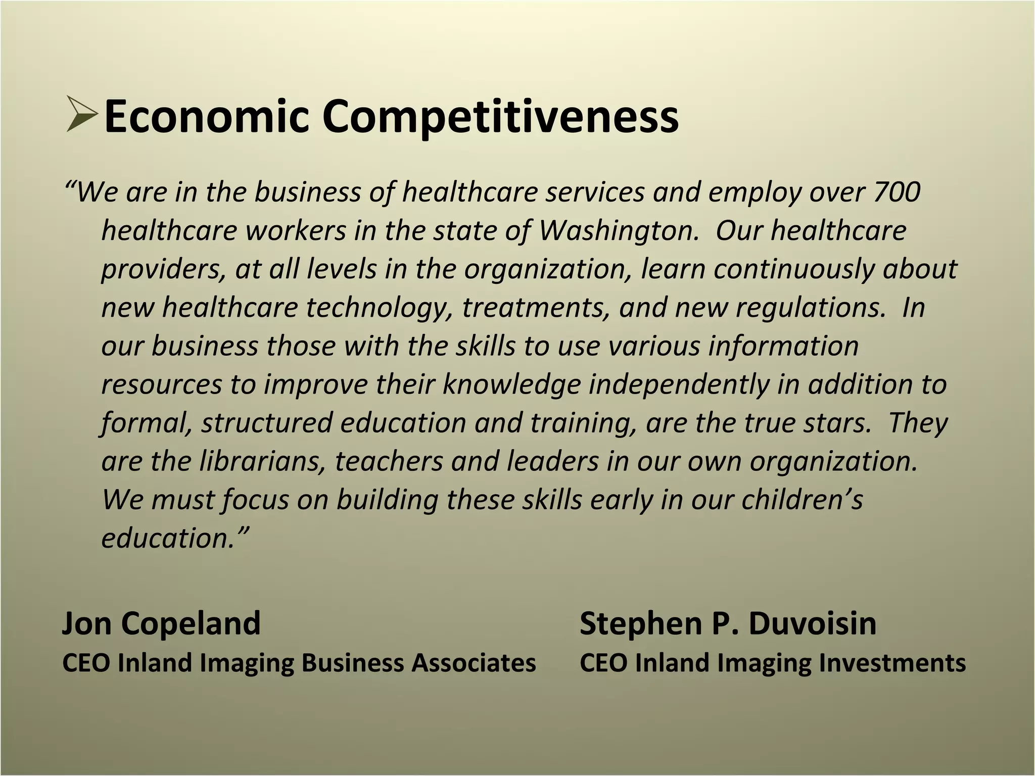 Economic Competitiveness “ We are in the business of healthcare services and employ over 700 healthcare workers in the state of Washington.  Our healthcare providers, at all levels in the organization, learn continuously about new healthcare technology, treatments, and new regulations.  In our business those with the skills to use various information resources to improve their knowledge independently in addition to formal, structured education and training, are the true stars.  They are the librarians, teachers and leaders in our own organization.  We must focus on building these skills early in our children’s education.” Jon Copeland Stephen P. Duvoisin CEO Inland Imaging Business Associates CEO Inland Imaging Investments 