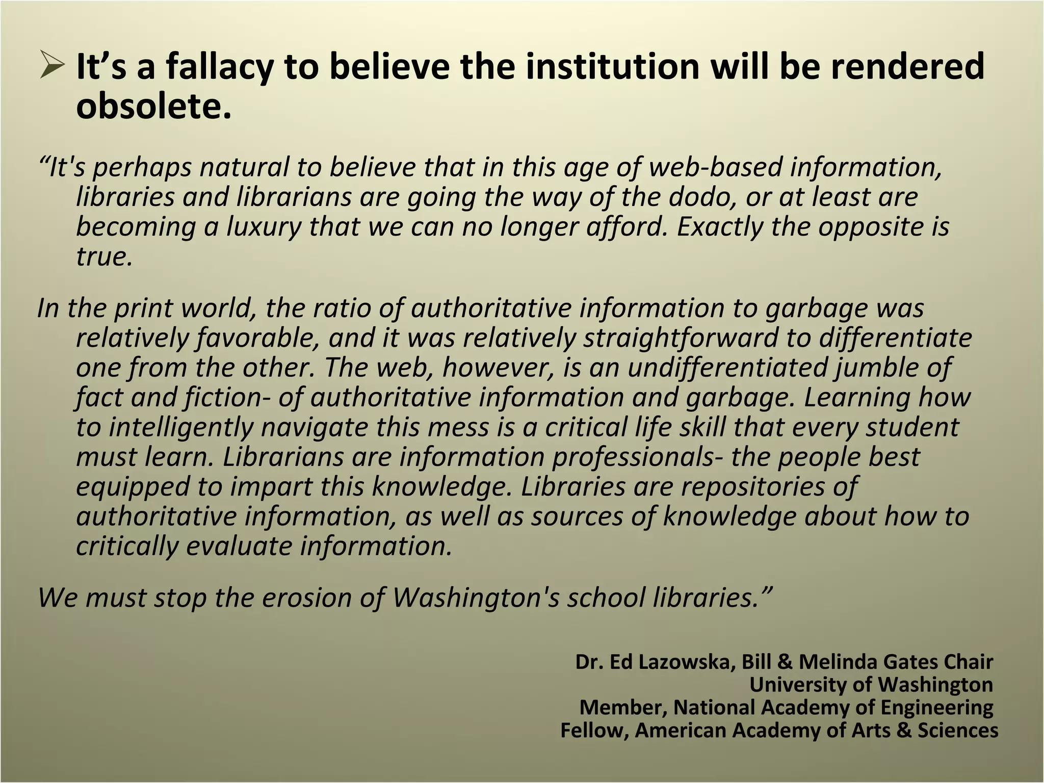 It’s a fallacy to believe the institution will be rendered obsolete.  “ It's perhaps natural to believe that in this age of web-based information, libraries and librarians are going the way of the dodo, or at least are becoming a luxury that we can no longer afford. Exactly the opposite is true.    In the print world, the ratio of authoritative information to garbage was relatively favorable, and it was relatively straightforward to differentiate one from the other. The web, however, is an undifferentiated jumble of fact and fiction- of authoritative information and garbage. Learning how to intelligently navigate this mess is a critical life skill that every student must learn. Librarians are information professionals- the people best equipped to impart this knowledge. Libraries are repositories of authoritative information, as well as sources of knowledge about how to critically evaluate information.    We must stop the erosion of Washington's school libraries.” Dr. Ed Lazowska, Bill & Melinda Gates Chair  University of Washington  Member, National Academy of Engineering  Fellow, American Academy of Arts & Sciences 