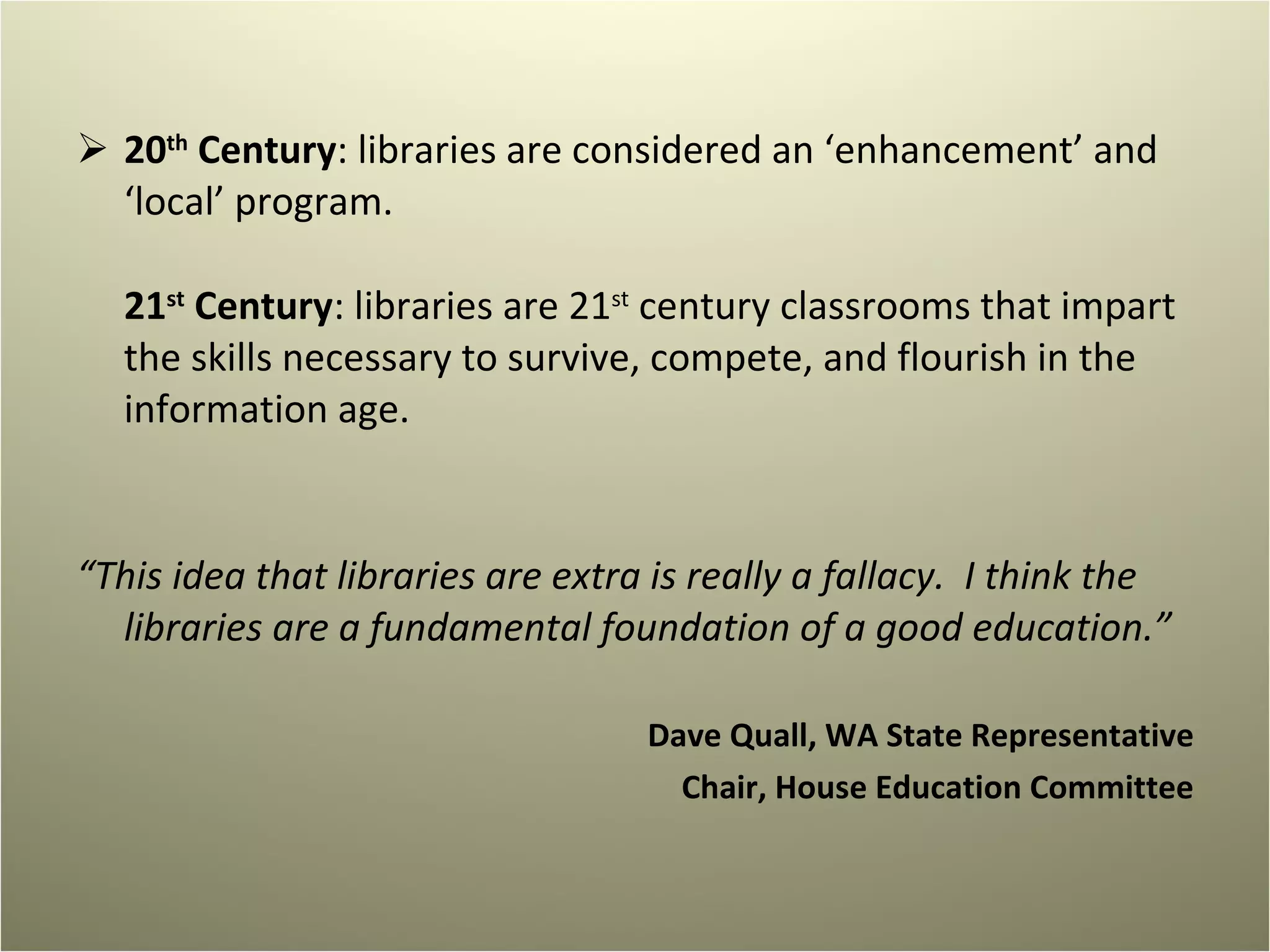 20 th  Century : libraries are considered an ‘enhancement’ and ‘local’ program. 21 st  Century : libraries are 21 st  century classrooms that impart the skills necessary to survive, compete, and flourish in the information age. “ This idea that libraries are extra is really a fallacy.  I think the libraries are a fundamental foundation of a good education.” Dave Quall, WA State Representative Chair, House Education Committee 