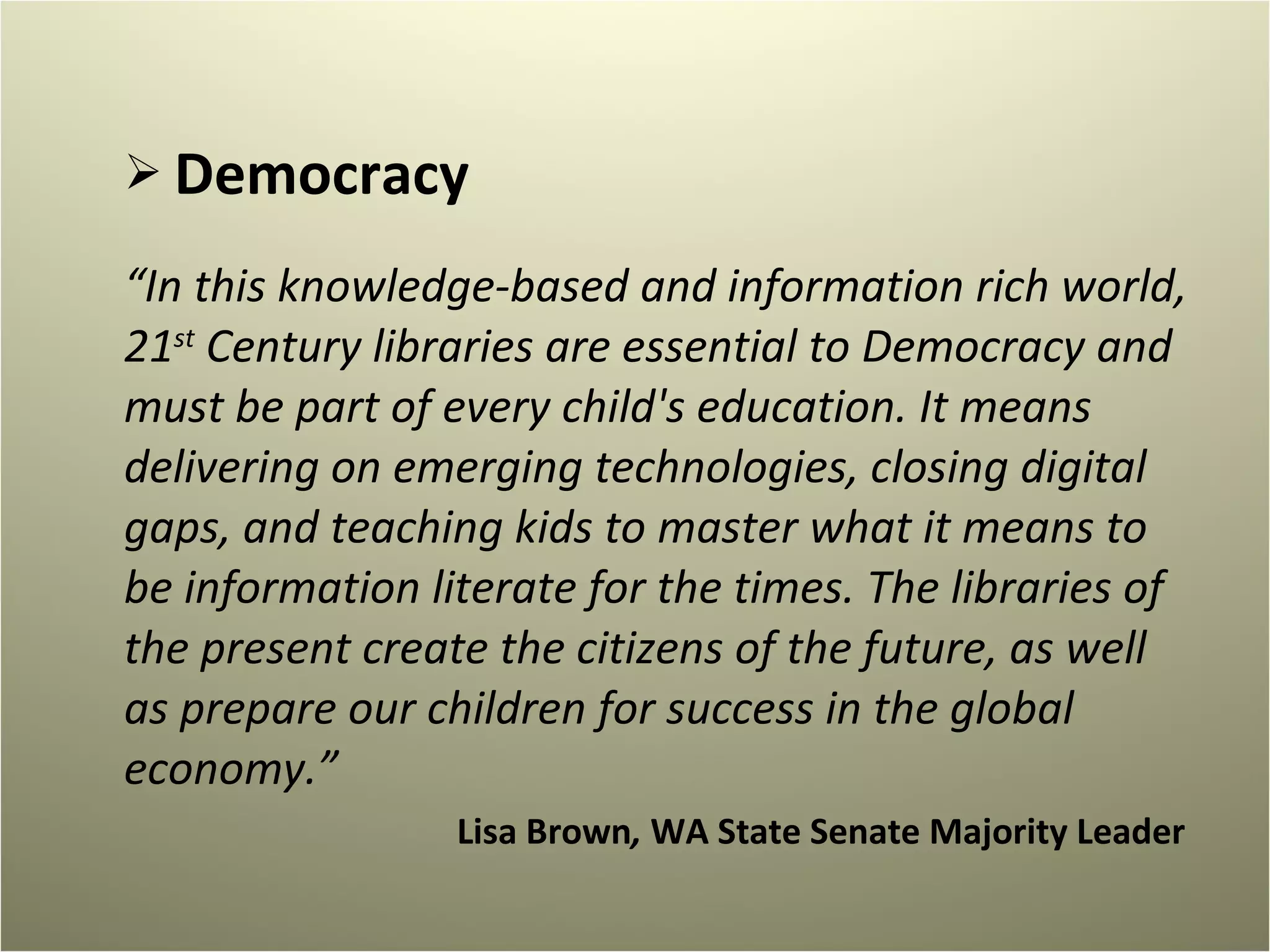 Democracy “ In this knowledge-based and information rich world, 21 st  Century libraries are essential to Democracy and must be part of every child's education. It means delivering on emerging technologies, closing digital gaps, and teaching kids to master what it means to be information literate for the times. The libraries of the present create the citizens of the future, as well as prepare our children for success in the global economy.” Lisa Brown ,  WA State Senate Majority Leader  