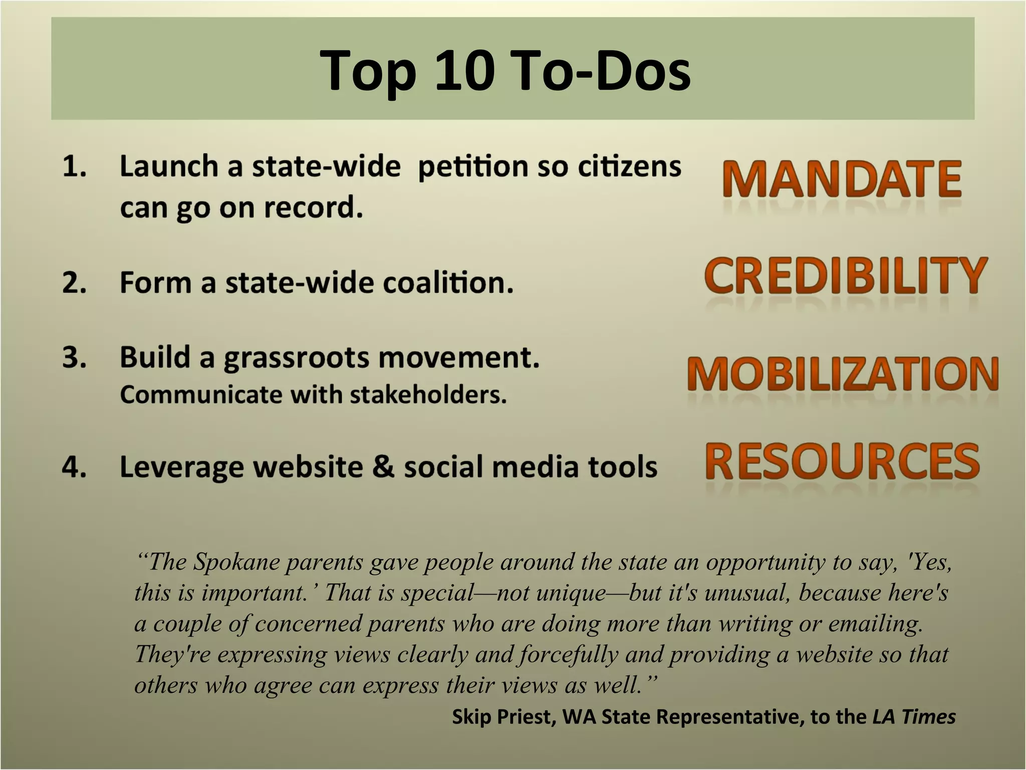 Top 10 To-Dos  “ The Spokane parents gave people around the state an opportunity to say, 'Yes, this is important.’ That is special—not unique—but it's unusual, because here's a couple of concerned parents who are doing more than writing or emailing. They're expressing views clearly and forcefully and providing a website so that others who agree can express their views as well.”  Skip Priest, WA State Representative, to the  LA Times 