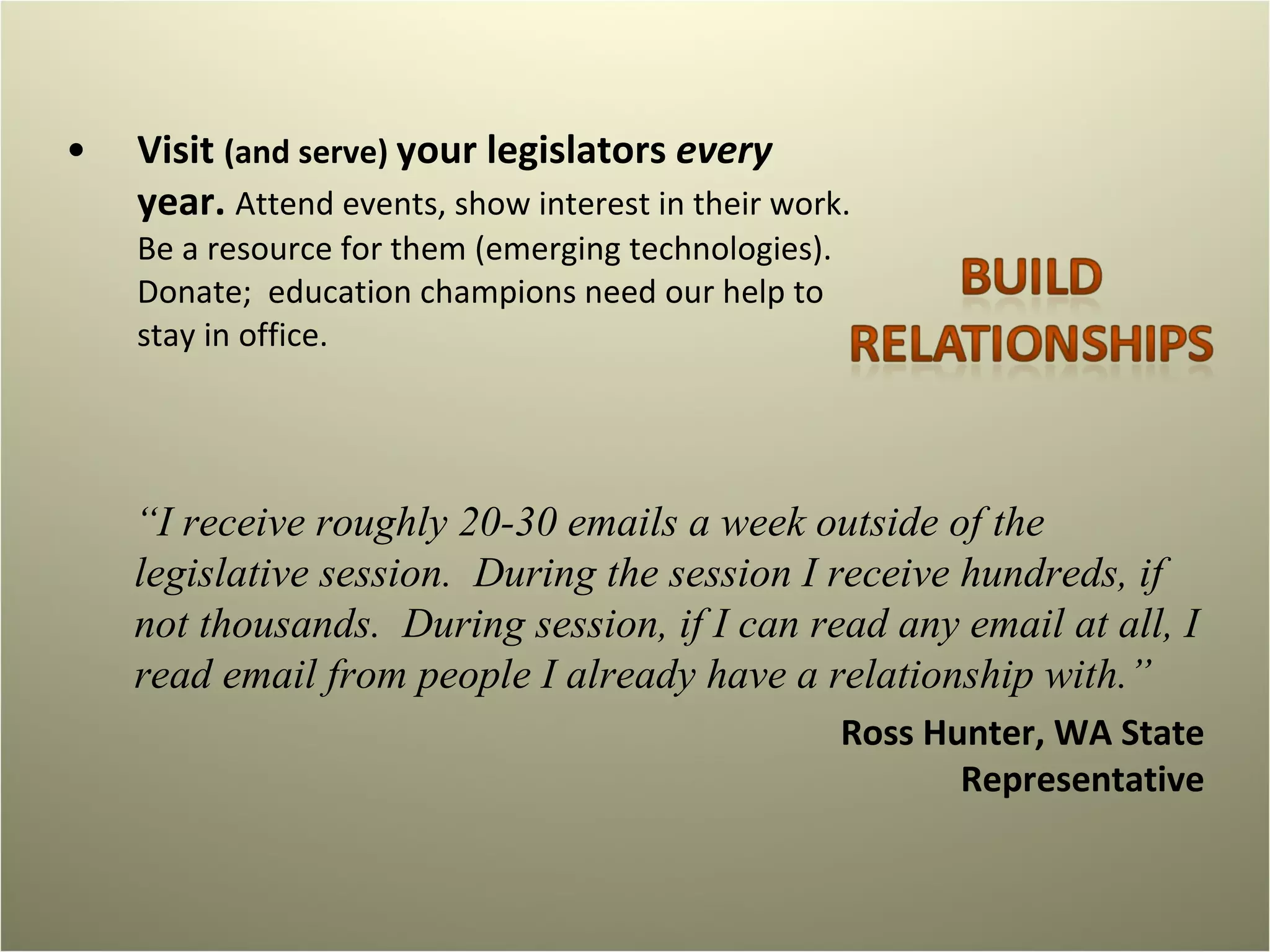 Visit  (and serve)  your legislators  every  year.  Attend events, show interest in their work. Be a resource for them (emerging technologies).  Donate;  education champions need our help to stay in office.  “ I receive roughly 20-30 emails a week outside of the legislative session.  During the session I receive hundreds, if not thousands.  During session, if I can read any email at all, I read email from people I already have a relationship with.”  Ross Hunter, WA State Representative 