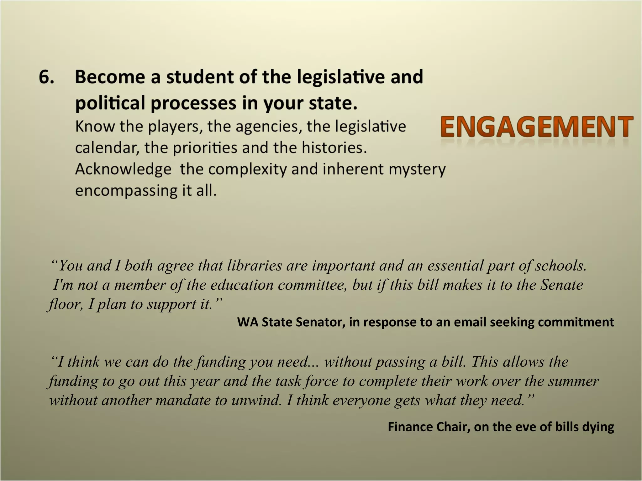 “ You and I both agree that libraries are important and an essential part of schools.  I'm not a member of the education committee, but if this bill makes it to the Senate floor, I plan to support it.” WA State Senator, in response to an email seeking commitment “ I think we can do the funding you need... without passing a bill. This allows the funding to go out this year and the task force to complete their work over the summer without another mandate to unwind. I think everyone gets what they need.” Finance Chair, on the eve of bills dying 