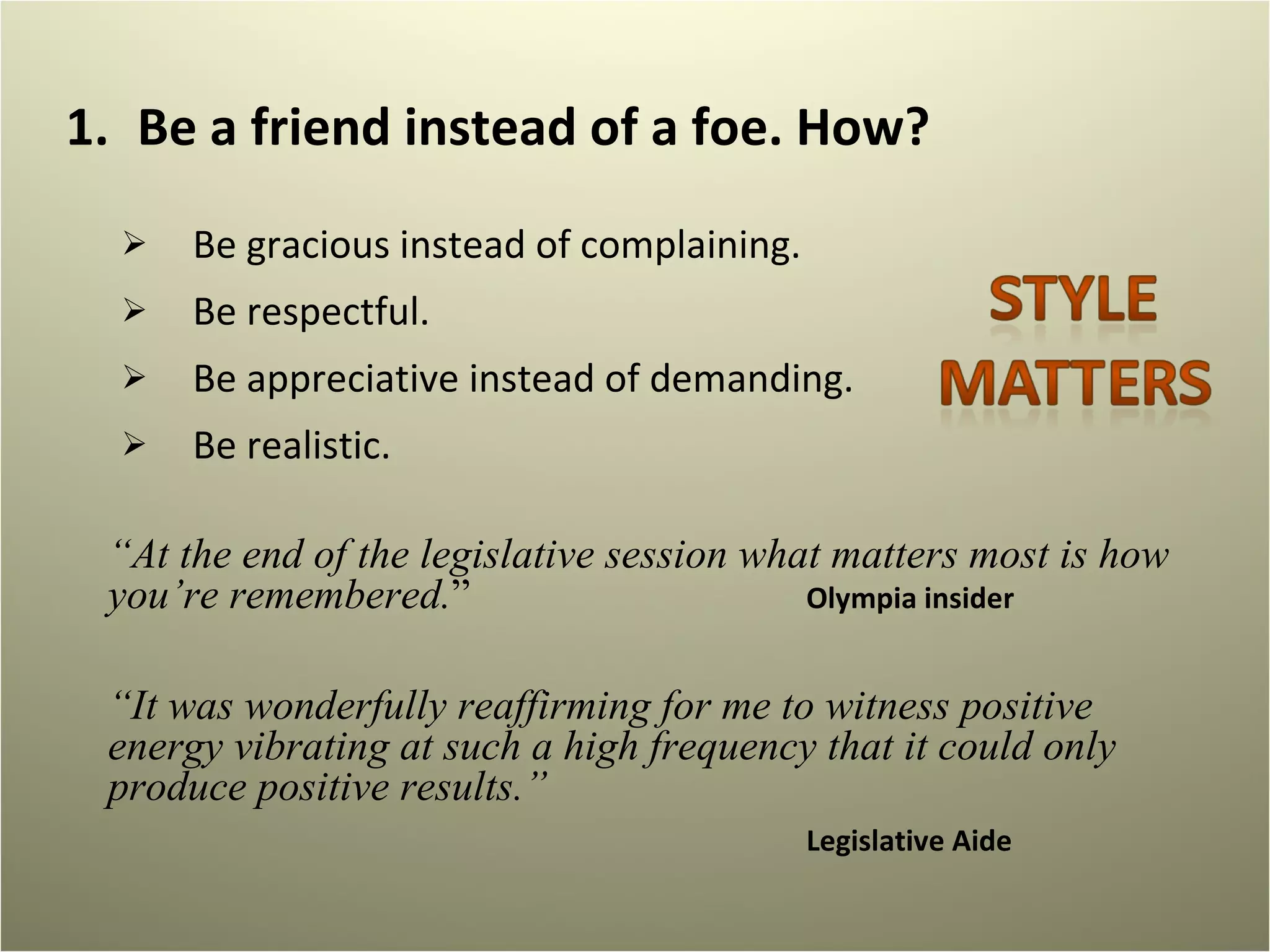 Be a friend instead of a foe. How?  Be gracious instead of complaining.  Be respectful. Be appreciative instead of demanding.  Be realistic.  “ At the end of the legislative session what matters most is how you’re remembered. ”  Olympia insider  “ It was wonderfully reaffirming for me to witness positive energy vibrating at such a high frequency that it could only produce positive results.” Legislative Aide 