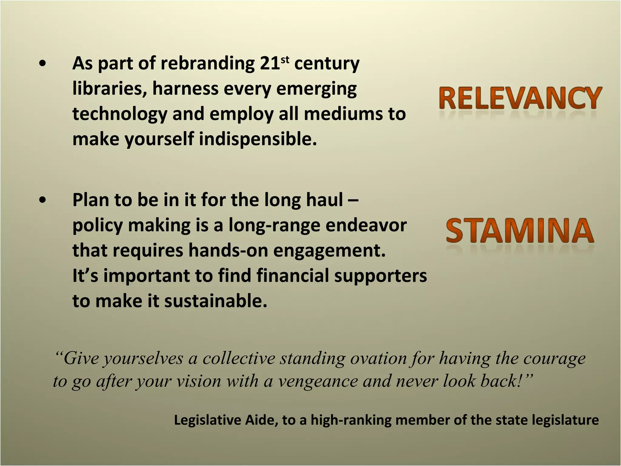 As part of rebranding 21 st  century libraries, harness every emerging technology and employ all mediums to make yourself indispensible.  Plan to be in it for the long haul –  policy making is a long-range endeavor that requires hands-on engagement.  It’s important to find financial supporters to make it sustainable.  “ Give yourselves a collective standing ovation for having the courage to go after your vision with a vengeance and never look back!” Legislative Aide, to a high-ranking member of the state legislature 