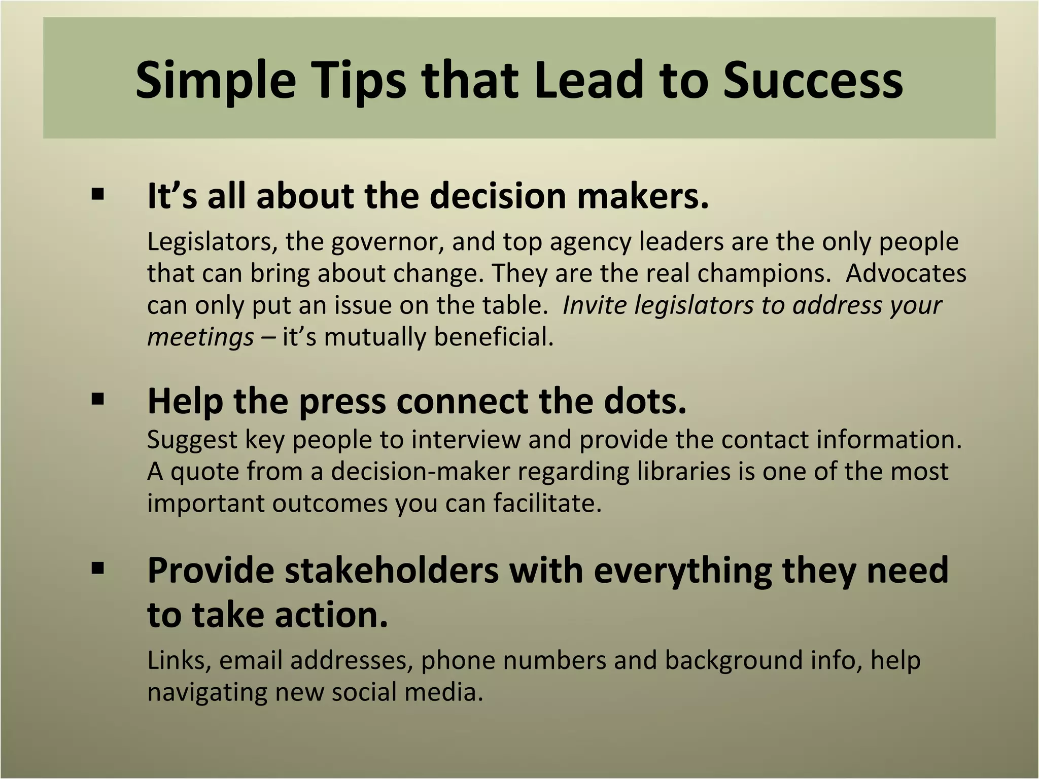 Simple Tips that Lead to Success It’s all about the decision makers.  Legislators, the governor, and top agency leaders are the only people that can bring about change. They are the real champions.  Advocates can only put an issue on the table.  Invite legislators to address your meetings –  it’s mutually beneficial. Help the press connect the dots.  Suggest key people to interview and provide the contact information. A quote from a decision-maker regarding libraries is one of the most important outcomes you can facilitate. Provide stakeholders with everything they need to take action. Links, email addresses, phone numbers and background info, help navigating new social media. 