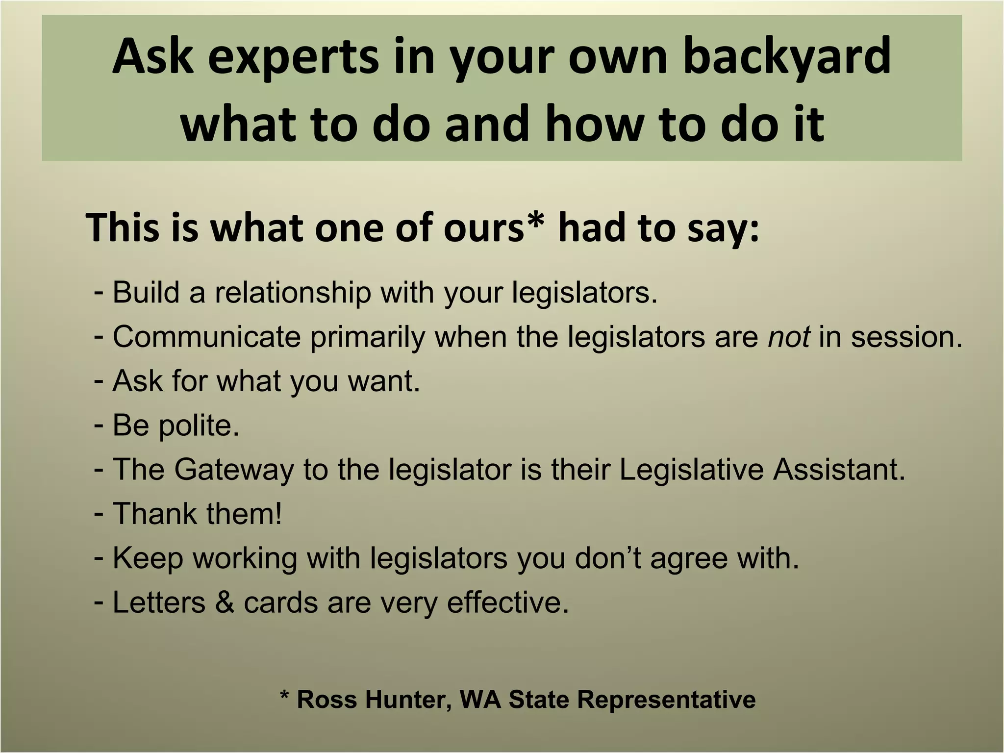 Ask experts in your own backyard what to do and how to do it This is what one of ours* had to say:  Build a relationship with your legislators. Communicate primarily when the legislators are  not  in session. Ask for what you want. Be polite. The Gateway to the legislator is their Legislative Assistant. Thank them! Keep working with legislators you don’t agree with. Letters & cards are very effective. * Ross Hunter, WA State Representative 