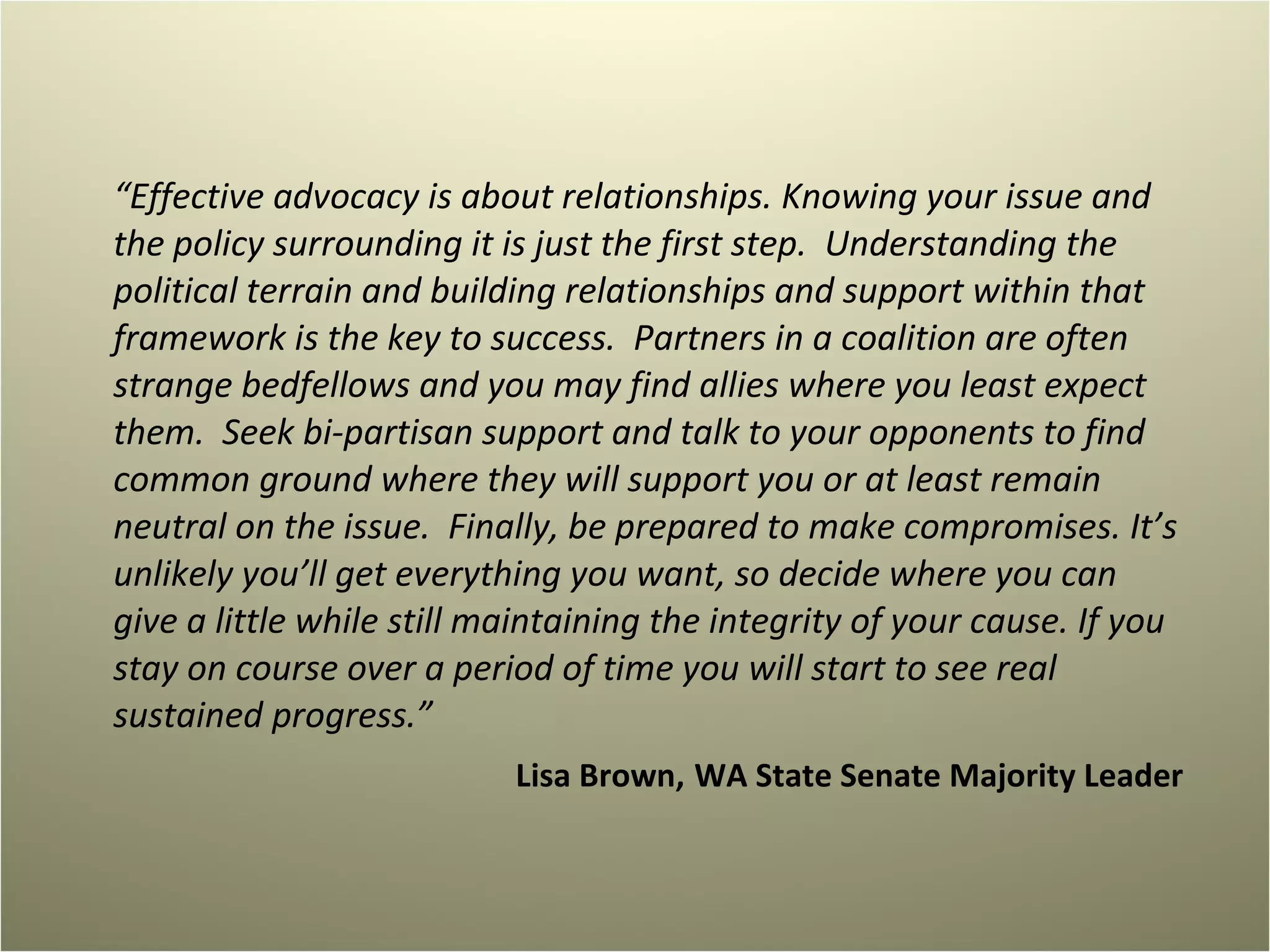 “ Effective advocacy is about relationships. Knowing your issue and the policy surrounding it is just the first step.  Understanding the political terrain and building relationships and support within that framework is the key to success.  Partners in a coalition are often strange bedfellows and you may find allies where you least expect them.  Seek bi-partisan support and talk to your opponents to find common ground where they will support you or at least remain neutral on the issue.  Finally, be prepared to make compromises. It’s unlikely you’ll get everything you want, so decide where you can give a little while still maintaining the integrity of your cause. If you stay on course over a period of time you will start to see real sustained progress.”  Lisa Brown,   WA State Senate Majority Leader 