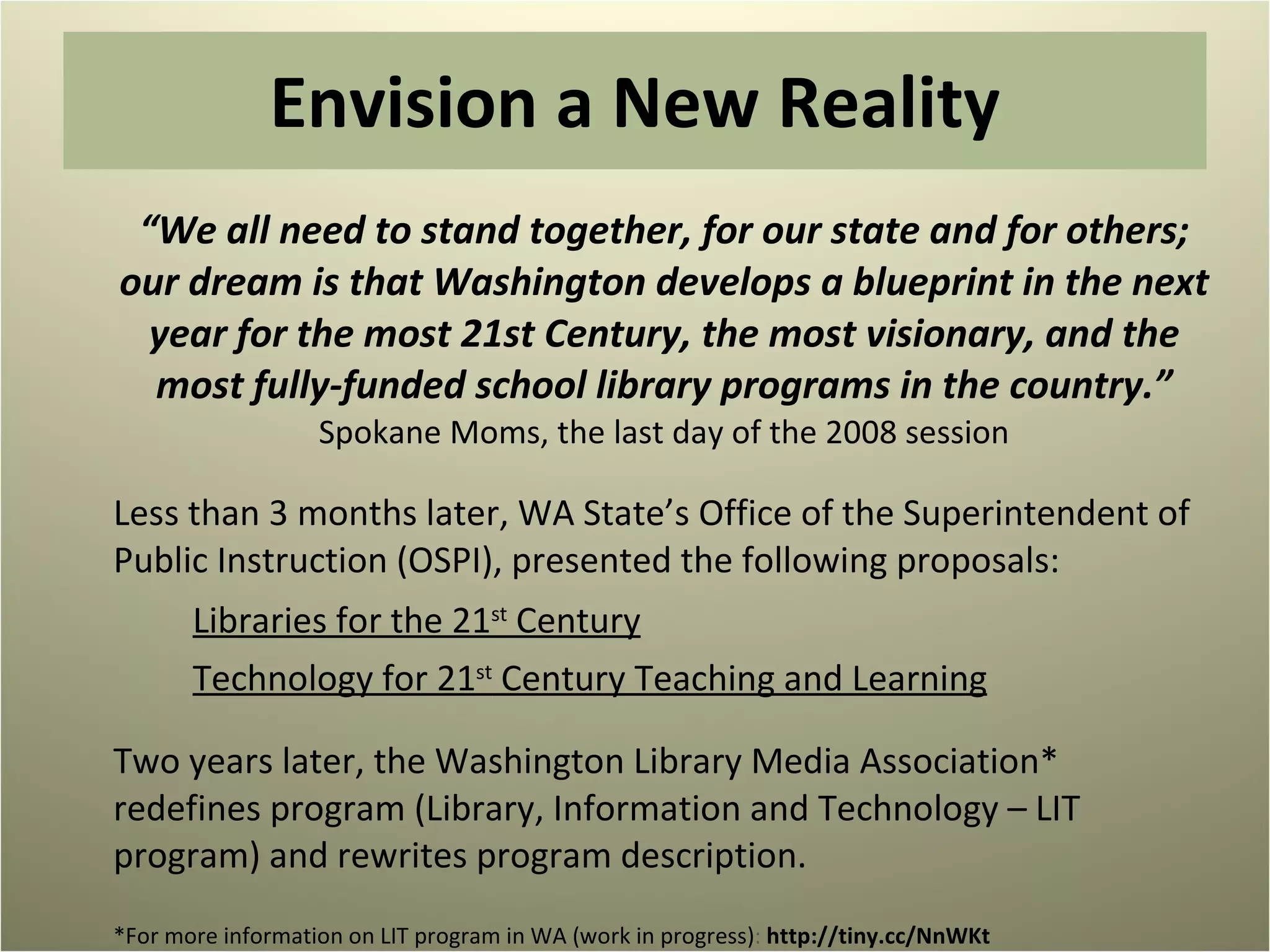 Envision a New Reality “ We all need to stand together, for our state and for others; our dream is that Washington develops a blueprint in the next year for the most 21st Century, the most visionary, and the most fully-funded school library programs in the country.”  Spokane Moms, the last day of the 2008 session Less than 3 months later, WA State’s Office of the Superintendent of Public Instruction (OSPI), presented the following proposals: Libraries for the 21 st  Century Technology for 21 st  Century Teaching and Learning Two years later, the Washington Library Media Association* redefines program (Library, Information and Technology – LIT program) and rewrites program description. *For more information on LIT program in WA (work in progress) :  http://tiny.cc/NnWKt  