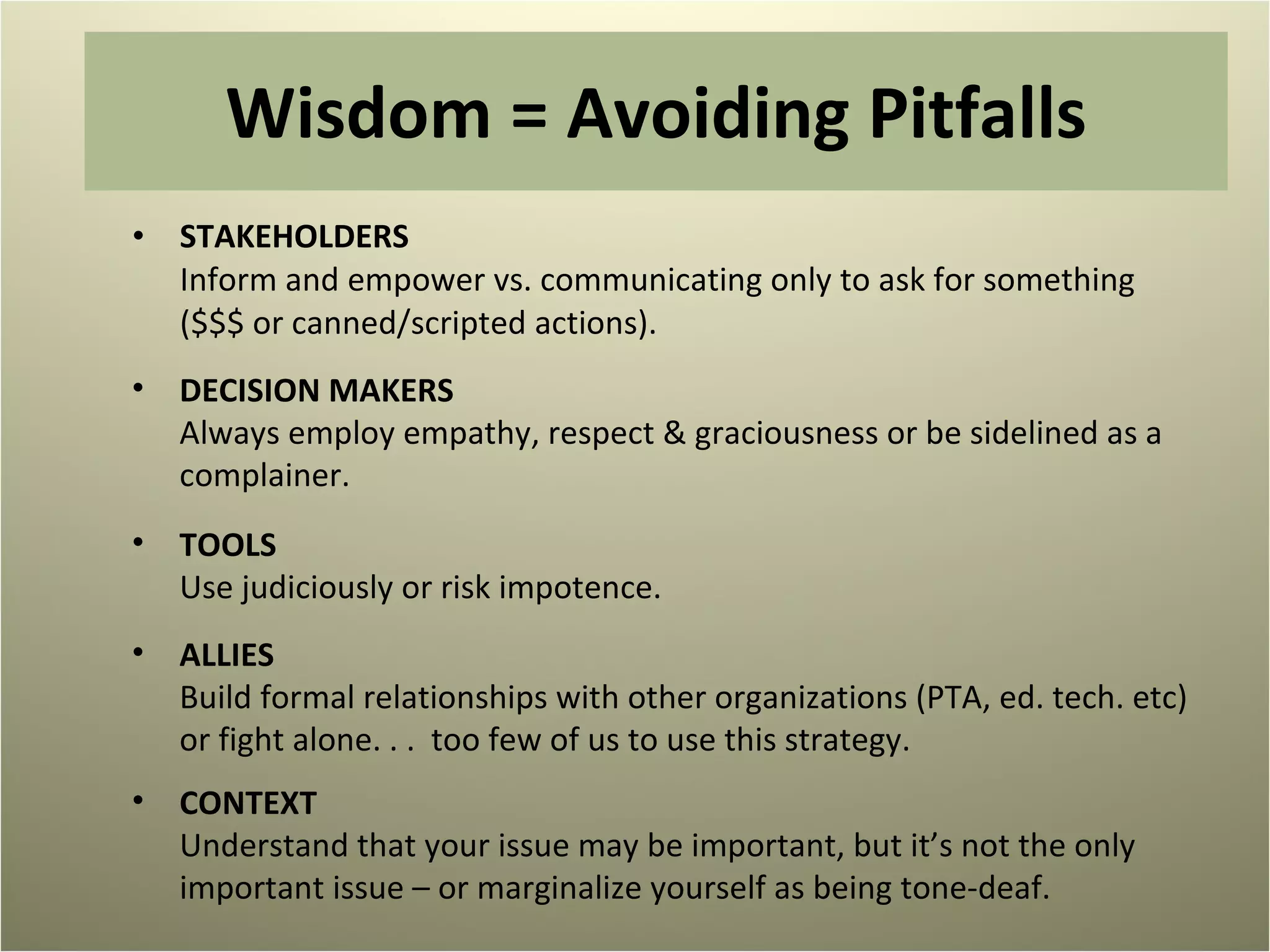 Wisdom = Avoiding Pitfalls STAKEHOLDERS Inform and empower vs. communicating only to ask for something  ($$$ or canned/scripted actions). DECISION MAKERS Always employ empathy, respect & graciousness or be sidelined as a complainer. TOOLS Use judiciously or risk impotence.  ALLIES Build formal relationships with other organizations (PTA, ed. tech. etc) or fight alone. . .  too few of us to use this strategy.  CONTEXT Understand that your issue may be important, but it’s not the only important issue – or marginalize yourself as being tone-deaf.  