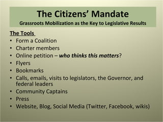 The Citizens’ Mandate Grassroots Mobilization as the Key to Legislative Results The Tools  Form a Coalition  Charter members  Online petition –  who thinks this matters ? Flyers Bookmarks Calls, emails, visits to legislators, the Governor, and federal leaders Community Captains  Press Website, Blog, Social Media (Twitter, Facebook, wikis) 