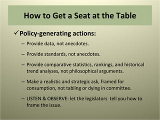 Policy-generating actions: Provide data, not anecdotes. Provide standards, not anecdotes. Provide comparative statistics, rankings, and historical trend analyses, not philosophical arguments. Make a realistic and strategic ask, framed for consumption, not tabling or dying in committee. LISTEN & OBSERVE: let the legislators  tell you how to frame the issue. How to Get a Seat at the Table 