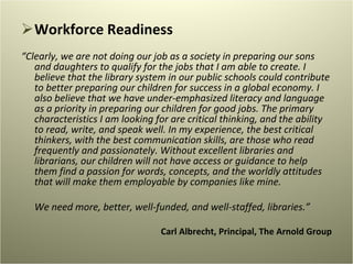 Workforce Readiness “ Clearly, we are not doing our job as a society in preparing our sons and daughters to qualify for the jobs that I am able to create. I believe that the library system in our public schools could contribute to better preparing our children for success in a global economy. I also believe that we have under-emphasized literacy and language as a priority in preparing our children for good jobs. The primary characteristics I am looking for are critical thinking, and the ability to read, write, and speak well. In my experience, the best critical thinkers, with the best communication skills, are those who read frequently and passionately. Without excellent libraries and librarians, our children will not have access or guidance to help them find a passion for words, concepts, and the worldly attitudes that will make them employable by companies like mine. We need more, better, well-funded, and well-staffed, libraries.” Carl Albrecht, Principal, The Arnold Group   