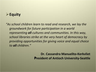 Equity “ As school children learn to read and research, we lay the groundwork for future participation in a world representing  all  cultures and communities. In this way, school libraries strike at the very heart of democracy by providing opportunities for giving voice and equal choice to  all  children.”   Dr. Cassandra Manuelito-Kerkvliet President of Antioch University-Seattle   