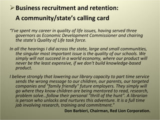 Business recruitment and retention:  A community/state’s calling card  “ I've spent my career in quality of life issues, having served three governors as Economic Development Commissioner and chairing the state's Quality of Life task force.   In all the hearings I did across the state, large and small communities, the singular most important issue is the quality of our schools. We simply will not succeed in a world economy, where our product will never be the least expensive, if we don't build knowledge-based product.   I believe strongly that lowering our library capacity to part time service sends the wrong message to our children, our parents, our targeted companies and "family friendly" future employers. They simply will go where they know children are being mentored to read, research, problem solve…follow their personal "thrill of the hunt". A librarian is person who unlocks and nurtures this adventure. It is a full time job involving research, training and commitment. ” Don Barbieri, Chairman, Red Lion Corporation. 