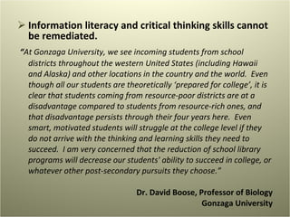 Information literacy and critical thinking skills cannot be remediated. “ At Gonzaga University, we see incoming students from school districts throughout the western United States (including Hawaii and Alaska) and other locations in the country and the world.  Even though all our students are theoretically ‘prepared for college’, it is clear that students coming from resource-poor districts are at a disadvantage compared to students from resource-rich ones, and that disadvantage persists through their four years here.  Even smart, motivated students will struggle at the college level if they do not arrive with the thinking and learning skills they need to succeed.  I am very concerned that the reduction of school library programs will decrease our students' ability to succeed in college, or whatever other post-secondary pursuits they choose.” Dr. David Boose, Professor of Biology Gonzaga University 
