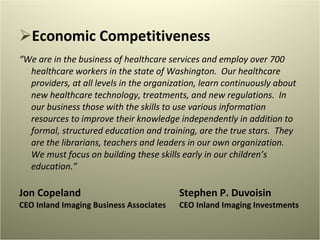 Economic Competitiveness “ We are in the business of healthcare services and employ over 700 healthcare workers in the state of Washington.  Our healthcare providers, at all levels in the organization, learn continuously about new healthcare technology, treatments, and new regulations.  In our business those with the skills to use various information resources to improve their knowledge independently in addition to formal, structured education and training, are the true stars.  They are the librarians, teachers and leaders in our own organization.  We must focus on building these skills early in our children’s education.” Jon Copeland Stephen P. Duvoisin CEO Inland Imaging Business Associates CEO Inland Imaging Investments 