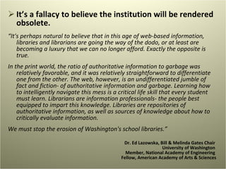 It’s a fallacy to believe the institution will be rendered obsolete.  “ It's perhaps natural to believe that in this age of web-based information, libraries and librarians are going the way of the dodo, or at least are becoming a luxury that we can no longer afford. Exactly the opposite is true.    In the print world, the ratio of authoritative information to garbage was relatively favorable, and it was relatively straightforward to differentiate one from the other. The web, however, is an undifferentiated jumble of fact and fiction- of authoritative information and garbage. Learning how to intelligently navigate this mess is a critical life skill that every student must learn. Librarians are information professionals- the people best equipped to impart this knowledge. Libraries are repositories of authoritative information, as well as sources of knowledge about how to critically evaluate information.    We must stop the erosion of Washington's school libraries.” Dr. Ed Lazowska, Bill & Melinda Gates Chair  University of Washington  Member, National Academy of Engineering  Fellow, American Academy of Arts & Sciences 