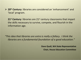 20 th  Century : libraries are considered an ‘enhancement’ and ‘local’ program. 21 st  Century : libraries are 21 st  century classrooms that impart the skills necessary to survive, compete, and flourish in the information age. “ This idea that libraries are extra is really a fallacy.  I think the libraries are a fundamental foundation of a good education.” Dave Quall, WA State Representative Chair, House Education Committee 