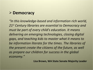 Democracy “ In this knowledge-based and information rich world, 21 st  Century libraries are essential to Democracy and must be part of every child's education. It means delivering on emerging technologies, closing digital gaps, and teaching kids to master what it means to be information literate for the times. The libraries of the present create the citizens of the future, as well as prepare our children for success in the global economy.” Lisa Brown ,  WA State Senate Majority Leader  