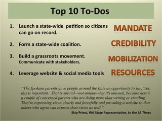 Top 10 To-Dos  “ The Spokane parents gave people around the state an opportunity to say, 'Yes, this is important.’ That is special—not unique—but it's unusual, because here's a couple of concerned parents who are doing more than writing or emailing. They're expressing views clearly and forcefully and providing a website so that others who agree can express their views as well.”  Skip Priest, WA State Representative, to the  LA Times 
