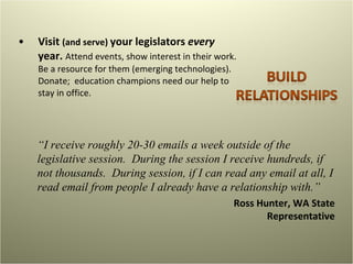 Visit  (and serve)  your legislators  every  year.  Attend events, show interest in their work. Be a resource for them (emerging technologies).  Donate;  education champions need our help to stay in office.  “ I receive roughly 20-30 emails a week outside of the legislative session.  During the session I receive hundreds, if not thousands.  During session, if I can read any email at all, I read email from people I already have a relationship with.”  Ross Hunter, WA State Representative 