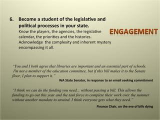“ You and I both agree that libraries are important and an essential part of schools.  I'm not a member of the education committee, but if this bill makes it to the Senate floor, I plan to support it.” WA State Senator, in response to an email seeking commitment “ I think we can do the funding you need... without passing a bill. This allows the funding to go out this year and the task force to complete their work over the summer without another mandate to unwind. I think everyone gets what they need.” Finance Chair, on the eve of bills dying 