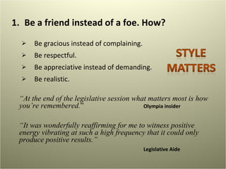Be a friend instead of a foe. How?  Be gracious instead of complaining.  Be respectful. Be appreciative instead of demanding.  Be realistic.  “ At the end of the legislative session what matters most is how you’re remembered. ”  Olympia insider  “ It was wonderfully reaffirming for me to witness positive energy vibrating at such a high frequency that it could only produce positive results.” Legislative Aide 