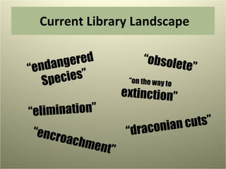 Current Library Landscape “ endangered  Species” “ obsolete” “ on the way to extinction” “ draconian cuts” “ elimination” “ encroachment” 
