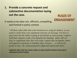 Provide a concrete request and substantive documentation laying out the case.  It needs to be data-rich, efficient, compelling, and framed in policy context. “ All those other folks that want inclusion are vying for dollars, so you need to really hone your arguments and stay on message. You have a great start but the battle is going to get bloody as more groups weigh in with their requests, yeah, even demands for funding.  Some will cite laws or regulations that, they will claim, require they be funded, others will appeal to emotions or multiple other reasons . . . it will not be pretty or nice.  So, come prepared to fight and watch your back.” Legislative Aide, after the session ended, on what would lie ahead on the road to seeking permanent funding 