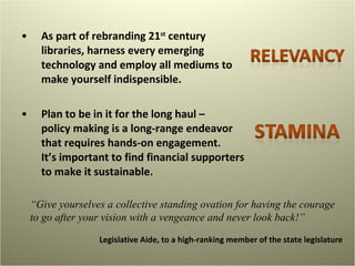 As part of rebranding 21 st  century libraries, harness every emerging technology and employ all mediums to make yourself indispensible.  Plan to be in it for the long haul –  policy making is a long-range endeavor that requires hands-on engagement.  It’s important to find financial supporters to make it sustainable.  “ Give yourselves a collective standing ovation for having the courage to go after your vision with a vengeance and never look back!” Legislative Aide, to a high-ranking member of the state legislature 