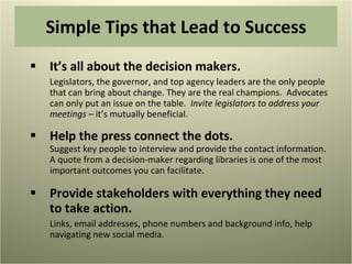 Simple Tips that Lead to Success It’s all about the decision makers.  Legislators, the governor, and top agency leaders are the only people that can bring about change. They are the real champions.  Advocates can only put an issue on the table.  Invite legislators to address your meetings –  it’s mutually beneficial. Help the press connect the dots.  Suggest key people to interview and provide the contact information. A quote from a decision-maker regarding libraries is one of the most important outcomes you can facilitate. Provide stakeholders with everything they need to take action. Links, email addresses, phone numbers and background info, help navigating new social media. 