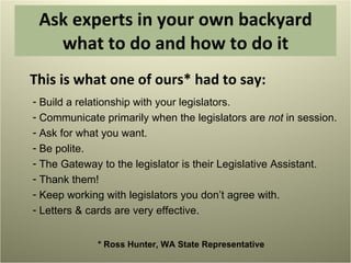 Ask experts in your own backyard what to do and how to do it This is what one of ours* had to say:  Build a relationship with your legislators. Communicate primarily when the legislators are  not  in session. Ask for what you want. Be polite. The Gateway to the legislator is their Legislative Assistant. Thank them! Keep working with legislators you don’t agree with. Letters & cards are very effective. * Ross Hunter, WA State Representative 