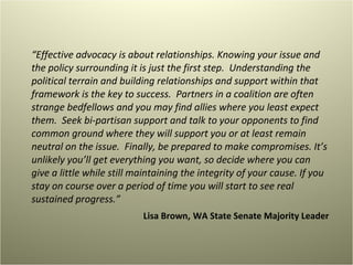 “ Effective advocacy is about relationships. Knowing your issue and the policy surrounding it is just the first step.  Understanding the political terrain and building relationships and support within that framework is the key to success.  Partners in a coalition are often strange bedfellows and you may find allies where you least expect them.  Seek bi-partisan support and talk to your opponents to find common ground where they will support you or at least remain neutral on the issue.  Finally, be prepared to make compromises. It’s unlikely you’ll get everything you want, so decide where you can give a little while still maintaining the integrity of your cause. If you stay on course over a period of time you will start to see real sustained progress.”  Lisa Brown,   WA State Senate Majority Leader 