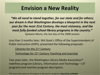 Envision a New Reality “ We all need to stand together, for our state and for others; our dream is that Washington develops a blueprint in the next year for the most 21st Century, the most visionary, and the most fully-funded school library programs in the country.”  Spokane Moms, the last day of the 2008 session Less than 3 months later, WA State’s Office of the Superintendent of Public Instruction (OSPI), presented the following proposals: Libraries for the 21 st  Century Technology for 21 st  Century Teaching and Learning Two years later, the Washington Library Media Association* redefines program (Library, Information and Technology – LIT program) and rewrites program description. *For more information on LIT program in WA (work in progress) :  http://tiny.cc/NnWKt  