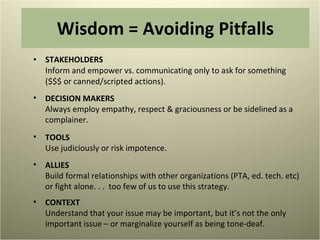 Wisdom = Avoiding Pitfalls STAKEHOLDERS Inform and empower vs. communicating only to ask for something  ($$$ or canned/scripted actions). DECISION MAKERS Always employ empathy, respect & graciousness or be sidelined as a complainer. TOOLS Use judiciously or risk impotence.  ALLIES Build formal relationships with other organizations (PTA, ed. tech. etc) or fight alone. . .  too few of us to use this strategy.  CONTEXT Understand that your issue may be important, but it’s not the only important issue – or marginalize yourself as being tone-deaf.  