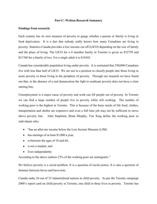 Part C: Written Research Summary
Findings from research:
Each country has its own measure of poverty to gauge whether a person or family is living in
food deprivation. It is a fact that nobody really knows how many Canadians are living in
poverty. Statistics Canada provides a low-income cut off (LICO) depending on the size of family
and the place of living. The LICO for a 4 member family in Toronto is given as $32759 and
$21760 for a family of two. For a single adult it is $16542.
Canada has considerable population living under poverty. It is estimated that 550,000 Canadians
live with less than half of LICO. We are not in a position to classify people into those living in
acute poverty or those living in the periphery of poverty. Through our research we have found
out that, in the absence of a real demarcation the fight to eradicate poverty does not have a clear
starting line.
Unemployment is a major cause of poverty and work can lift people out of poverty. In Toronto
we can find a large number of people live in poverty while still working. The number of
working poor is the highest in Toronto. This is because of the basic needs of life food, clothes,
transportation and shelter are expensive and even a full time job may not be sufficient to move
above poverty line. John Stapleton, Brian Murphy, Yue Xing define the working poor as
individuals who:
“has an after-tax income below the Low Income Measure (LIM)
has earnings of at least $3,000 a year,
is between the ages of 18 and 64,
is not a student, and
lives independently
According to the above authors 23% of the working poor are immigrants.”
We believe poverty is a social problem. It is a question of social justice. It is also a question of
distance between haves and have-nots.
Canada ranks 24 out of 35 industrialized nations in child poverty. As per the Toronto campaign
2000‟s report card on child poverty in Toronto, one child in three lives in poverty. Toronto has
 