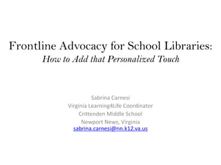 Frontline Advocacy for School Libraries:
      How to Add that Personalized Touch


                       Sabrina Carnesi
            Virginia Learning4Life Coordinator
                 Crittenden Middle School
                  Newport News, Virginia
              sabrina.carnesi@nn.k12.va.us
 