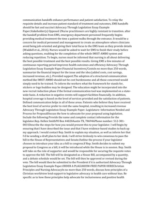 communication handoffs enhance performance and patient satisfaction. To relay the
requisite details and increase patient standard of treatment and outcomes, EMS handoffs
should be fast and succinct Advocacy Through Legislation Essay Example
Paper.Stakeholder(s) Opposed 2Nurse practitioners are highly resistant to transition. after
the handoff problem from EMS, emergency department personnel frequently begins
providing medical treatment the time a patient walks through the entrance. It would be a
concern for medical personnel and management to create an atmosphere where clinicians
avoid being job-oriented and giving their total focus to the EMS team as they provide details
(Waddell et al., 2016). Nurses would be asked to wait for EMS to finish their study before
asking questions, enabling for the completion of the whole IMIST-AMBO system and
reducing repetition. To begin, nurses must be informed that nursing is all about delivering
the best possible treatment and the best possible results. Giving EMS a few minutes of
continuous reporting period improves health outcomes and efficiency Advocacy Through
Legislation Essay Example Paper.Financial Incentives/CostsIn no more than 250 words,
summarize the financial impact for the issue and the idea (added costs, cost savings,
increased revenue, etc.). Provided support.The adoption of a structured communication
method like IMIST-AMBO should not be cost burdensome and all those concerned would
simply need to be trained. To inform the workers what the framework for stands for,
stickers or logo buddies may be designed. The education might be incorporated into the
new recruit induction phase if the formal communication tool was implemented on a state-
wide basis. A reduction in negative events will support facilities financially. In addition,
hospital coverage is based on the level of services provided and the satisfaction of patients.
Defined communication helps in all of these areas. Patients who believe they have received
the best level of service prefer to visit the same hospital, resulting in increased revenue
Advocacy Through Legislation Essay Example Paper. Legislature: Information Needed and
Process for ProposalDiscuss the how to advocate for your proposal using legislation.
Include the following:Provide the name and complete contact information for the
legislator.Rep. Hellen SmithPO Box 44020Austin TX, 786946Phone number: 512-381-
0031Describe the steps for how you would present this to your legislator. I will begin by
ensuring that I have described the issue and that I have evidence-based studies to back up
my approach. I would contact Rep. Smith to explain my situation, as well as inform her that
I'd be sending a draft plan to her desk. I will strive tirelessly to win consensus to pass the
bill in the House of Representatives and Senate.Outline the process if your legislator
chooses to introduce your idea as a bill to congress.If Rep. Smith decides to submit my
proposal to Congress as a bill, it will be introduced while the House is in session. Rep. Smith
will take on the role of supporter and would be responsible for securing the requisite votes
to approve the bill. The bill will be designated as a House Bill, accompanied by a quantity,
and a debate schedule would be set. The bill will then be approved or revised during the
vote. The bill would then be submitted to the President if it is authorized Advocacy Through
Legislation Essay Example Paper.ORDER A PLAGIARISM-FREE PAPER HEREChristian
Principles and Nursing AdvocacyIn no more than 250 words, discuss how principles of a
Christian worldview lend support to legislative advocacy in health care without bias. Be
specific as to how these principles help advocate for inclusiveness and positive health
 