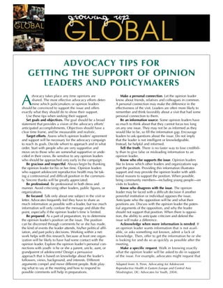 ADVOCACY TIPS FOR
    GETTING THE SUPPORT OF OPINION
       LEADERS AND POLICYMAKERS

A
        dvocacy takes place any time opinions are                     Make a personal connection. Let the opinion leader
        shared. The most effective advocacy efforts deter-        know about friends, relatives and colleagues in common.
        mine which policymakers or opinion leaders                A personal connection may make the difference in the
should be convinced to support the issue and offers               effectiveness of the visit. Leaders are often more likely to
exactly what they should do to show their support.                remember and think favorably about a visit that had some
    Use these tips when seeking their support.                    personal connection to them.
    Set goals and objectives. The goal should be a broad              Be an information source. Some opinion leaders have
statement that provides a vision of the advocacy efforts’         so much to think about that they cannot focus too long
anticipated accomplishments. Objectives should have a             on any one issue. They may not be as informed as they
clear time frame, and be measurable and realistic.                would like to be, so fill the information gap. Encourage
    Target efforts. Assess which opinion leaders’ agreement       leaders to ask questions about the issue. Do not imply
and support will be necessary for the advocacy campaign           that the leader is not intelligent or knowledgeable.
to reach its goals. Decide whom to approach and in what           Instead, be helpful and informed.
order. Start with people who are very supportive and                  Tell the truth. There is no faster way to lose credibili-
move on to those who are somewhat supportive or unde-             ty than to give false or misleading information to an
cided in their views. Be sensitive to any opinion leaders         opinion leader.
who should be approached very early in the campaign.                  Know who else supports the issue. Opinion leaders
    Be gracious and respectful. Always begin by thanking          like to know which other leaders and organizations sup-
the opinion leader for his or her time. Opinion leaders           port the position. Providing this information illustrates
who support adolescent reproductive health may be tak-            support and may provide the opinion leader with addi-
ing a controversial and difficult position in the communi-        tional reasons to support the position. When possible,
ty. Sincere thanks will be greatly appreciated.                   bring community members—including young people—on
    Be professional. Be professional in both dress and            visits to leaders.
manner. Avoid criticizing other leaders, public figures, or           Know who disagrees with the issue. The opinion
organizations.                                                    leader may be faced with a difficult decision if another
    Be focused. Talk only about one subject in the visit or       powerful institution or individual opposes the issue.
letter. Advocates frequently feel they have to share as           Anticipate who the opposition will be and what their
much information as possible with a leader, but too much          positions are. Discuss with the opinion leader the poten-
information will only confuse the message and dilute the          tial arguments of the opposition, and why the leader
point, especially if the opinion leader’s time is limited.        should not support that position. When there is opposi-
    Be prepared. As a part of preparation, try to determine       tion, the ability to anticipate criticism and defend the
the opinion leader’s position on the issue. The position          issue will make a difference.
can be discerned through comments he or she has made,                 Acknowledge when more information is needed. If
the kind of events the leader attends, his/her political affil-   an opinion leader wants information that is not avail-
iation, and past policy decisions. Working within a net-          able, or asks something not known, admit a lack of
work helps with this research, because at least one organ-        knowledge. Then, offer to get the information he or she
ization will be likely to have had some contact with the          is looking for and do so as quickly as possible after the
opinion leader. Explore the opinion leader’s personal con-        meeting.
nections with youth: is he or she a parent, uncle, aunt, or           Make a specific request. Walk in knowing exactly
grandparent of adolescents? Design a persuasive                   what the opinion leader will be asked to do in support
approach that is based on knowledge about the leader’s            of the issue. For example, advocates might request that
followers, views, background, and interests. Different
arguments compel and move different people. Role play-            Adapted from: A. Penn, Advocating for Adolescent
ing what to say at the meeting and how to respond to              Reproductive Health in Eastern Europe and Central Asia
possible comments will help in preparations.                      (Washington, DC: Advocates for Youth, 2004).
 