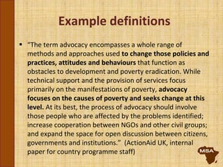Example definitions
 “The term advocacy encompasses a whole range of
methods and approaches used to change those policies and
practices, attitudes and behaviours that function as
obstacles to development and poverty eradication. While
technical support and the provision of services focus
primarily on the manifestations of poverty, advocacy
focuses on the causes of poverty and seeks change at this
level. At its best, the process of advocacy should involve
those people who are affected by the problems identified;
increase cooperation between NGOs and other civil groups;
and expand the space for open discussion between citizens,
governments and institutions.” (ActionAid UK, internal
paper for country programme staff)
 