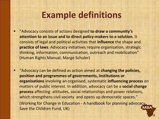 Example definitions
 “Advocacy consists of actions designed to draw a community’s
attention to an issue and to direct policy-makers to a solution. It
consists of legal and political activities that influence the shape and
practice of laws. Advocacy initiatives require organisation, strategic
thinking, information, communication, outreach and mobilization”
(Human Rights Manual, Marge Schuler)
 “Advocacy can be defined as action aimed at changing the policies,
position and programmes of governments, institutions or
organisations involving an organised, systematic influencing process on
matters of public interest. In addition, advocacy can be a social change
process affecting attitudes, social relationships and power relations,
which strengthens civil society and opens up democratic spaces.”
(Working for Change in Education - A handbook for planning advocacy,
Save the Children Fund, UK)
 
