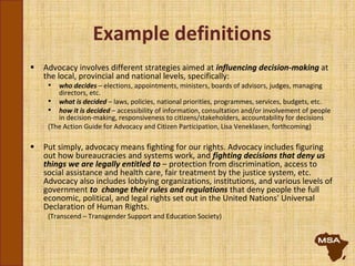 Example definitions
 Advocacy involves different strategies aimed at influencing decision-making at
the local, provincial and national levels, specifically:
• who decides – elections, appointments, ministers, boards of advisors, judges, managing
directors, etc.
• what is decided – laws, policies, national priorities, programmes, services, budgets, etc.
• how it is decided – accessibility of information, consultation and/or involvement of people
in decision-making, responsiveness to citizens/stakeholders, accountability for decisions
(The Action Guide for Advocacy and Citizen Participation, Lisa Veneklasen, forthcoming)
 Put simply, advocacy means fighting for our rights. Advocacy includes figuring
out how bureaucracies and systems work, and fighting decisions that deny us
things we are legally entitled to – protection from discrimination, access to
social assistance and health care, fair treatment by the justice system, etc.
Advocacy also includes lobbying organizations, institutions, and various levels of
government to change their rules and regulations that deny people the full
economic, political, and legal rights set out in the United Nations' Universal
Declaration of Human Rights.
(Transcend – Transgender Support and Education Society)
 