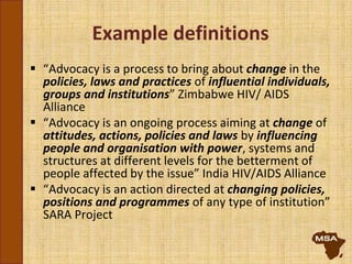 Example definitions
 “Advocacy is a process to bring about change in the
policies, laws and practices of influential individuals,
groups and institutions” Zimbabwe HIV/ AIDS
Alliance
 “Advocacy is an ongoing process aiming at change of
attitudes, actions, policies and laws by influencing
people and organisation with power, systems and
structures at different levels for the betterment of
people affected by the issue” India HIV/AIDS Alliance
 “Advocacy is an action directed at changing policies,
positions and programmes of any type of institution”
SARA Project
 