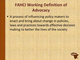 FAHCI Working Definition of
Advocacy
 A process of influencing policy makers to
enact and bring about change in policies,
laws and practices towards effective decision
making to better the lives of the society
 