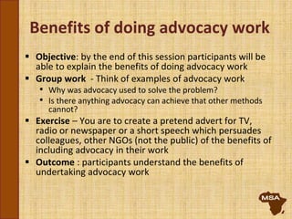 Benefits of doing advocacy work
 Objective: by the end of this session participants will be
able to explain the benefits of doing advocacy work
 Group work - Think of examples of advocacy work
• Why was advocacy used to solve the problem?
• Is there anything advocacy can achieve that other methods
cannot?
 Exercise – You are to create a pretend advert for TV,
radio or newspaper or a short speech which persuades
colleagues, other NGOs (not the public) of the benefits of
including advocacy in their work
 Outcome : participants understand the benefits of
undertaking advocacy work
 